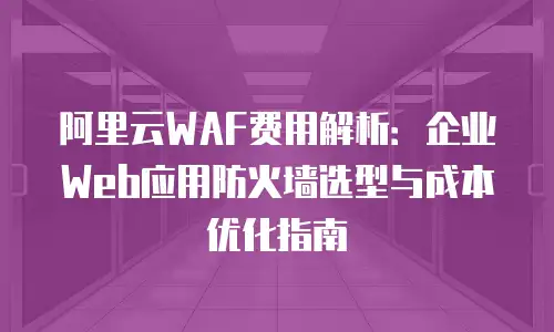 阿里云WAF费用解析：企业Web应用防火墙选型与成本优化指南