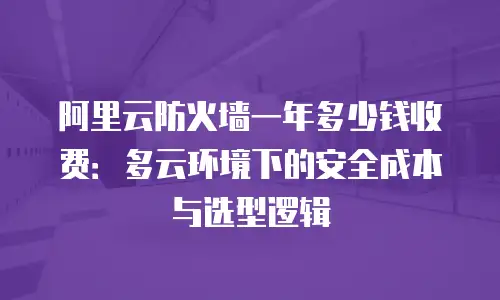阿里云防火墙一年多少钱收费：多云环境下的安全成本与选型逻辑