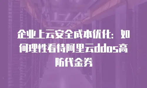 企业上云安全成本优化：如何理性看待阿里云ddos高防代金券
