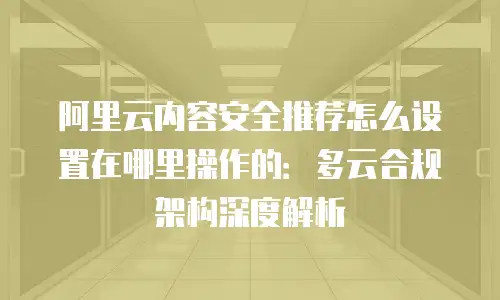 阿里云内容安全推荐怎么设置在哪里操作的：多云合规架构深度解析