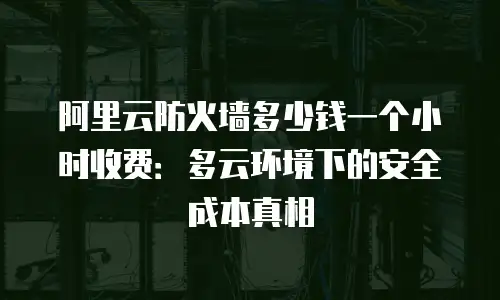 阿里云防火墙多少钱一个小时收费：多云环境下的安全成本真相