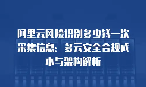 阿里云风险识别多少钱一次采集信息：多云安全合规成本与架构解析