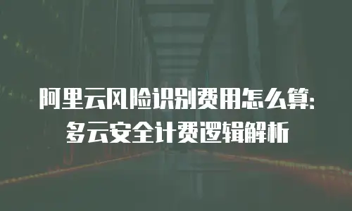阿里云风险识别费用怎么算：多云安全计费逻辑解析