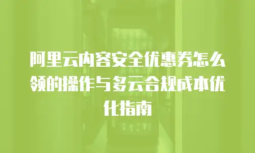 阿里云内容安全优惠券怎么领的操作与多云合规成本优化指南