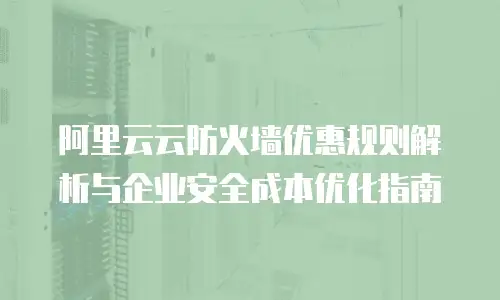 阿里云云防火墙优惠规则解析与企业安全成本优化指南