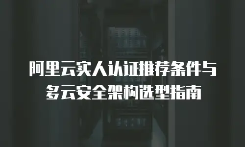 阿里云实人认证推荐条件与多云安全架构选型指南