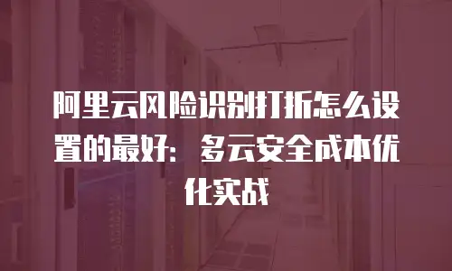 阿里云风险识别打折怎么设置的最好：多云安全成本优化实战