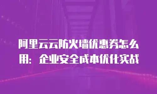 阿里云云防火墙优惠券怎么用：企业安全成本优化实战