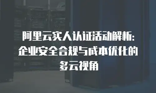 阿里云实人认证活动解析：企业安全合规与成本优化的多云视角