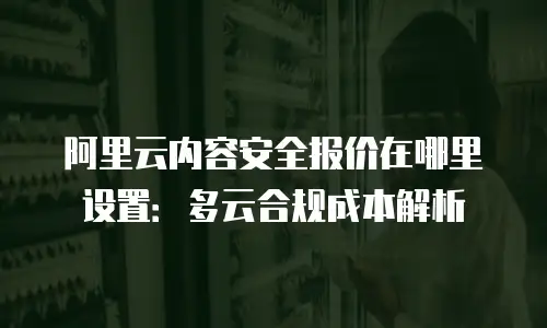 阿里云内容安全报价在哪里设置：多云合规成本解析