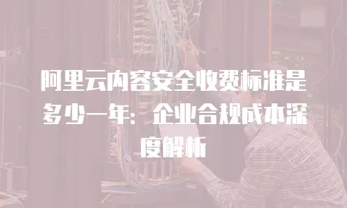 阿里云内容安全收费标准是多少一年：企业合规成本深度解析