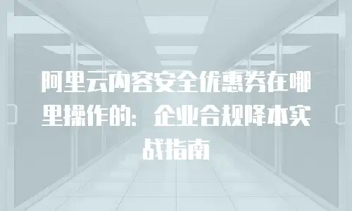 阿里云内容安全优惠券在哪里操作的：企业合规降本实战指南