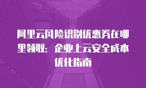 阿里云风险识别优惠券在哪里领取：企业上云安全成本优化指南