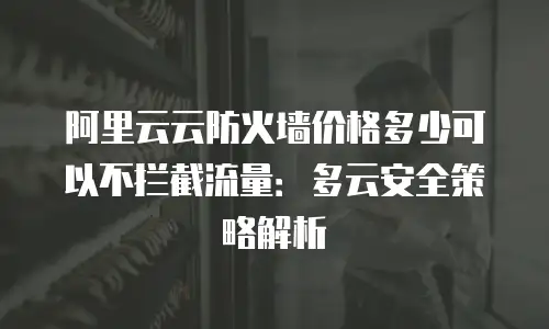 阿里云云防火墙价格多少可以不拦截流量：多云安全策略解析