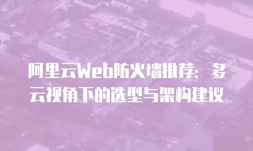 阿里云Web防火墙推荐：多云视角下的选型与架构建议