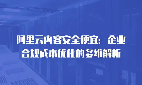 阿里云内容安全便宜：企业合规成本优化的多维解析