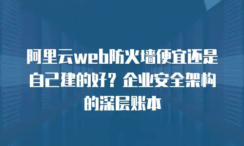 阿里云web防火墙便宜还是自己建的好？企业安全架构的深层账本