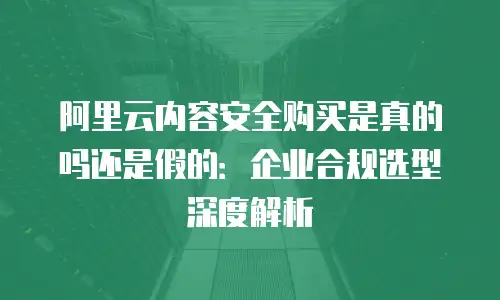 阿里云内容安全购买是真的吗还是假的：企业合规选型深度解析