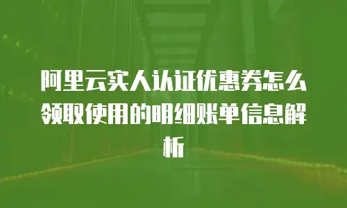 阿里云实人认证优惠券怎么领取使用的明细账单信息解析