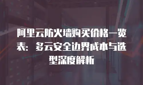 阿里云防火墙购买价格一览表：多云安全边界成本与选型深度解析