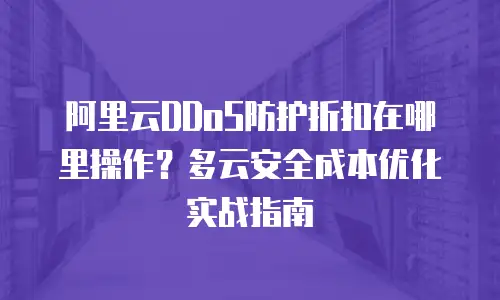 阿里云DDoS防护折扣在哪里操作？多云安全成本优化实战指南