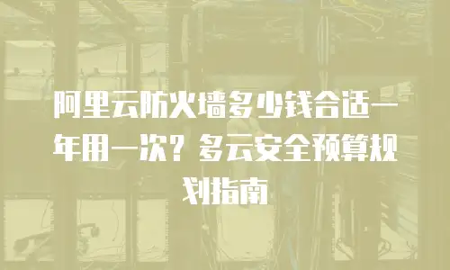 阿里云防火墙多少钱合适一年用一次？多云安全预算规划指南