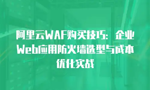 阿里云WAF购买技巧：企业Web应用防火墙选型与成本优化实战