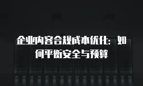 企业内容合规成本优化：如何平衡安全与预算