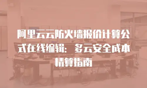 阿里云云防火墙报价计算公式在线编辑：多云安全成本精算指南