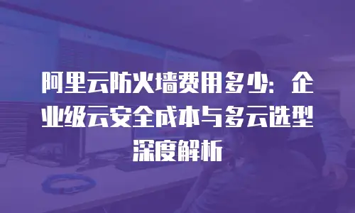阿里云防火墙费用多少：企业级云安全成本与多云选型深度解析