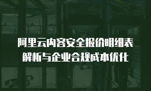阿里云内容安全报价明细表解析与企业合规成本优化