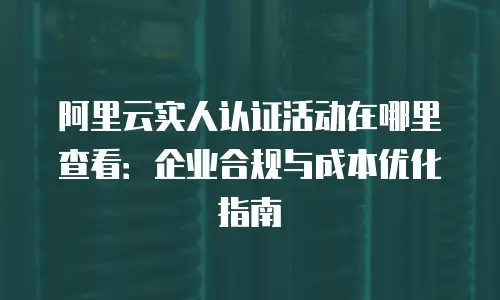 阿里云实人认证活动在哪里查看：企业合规与成本优化指南