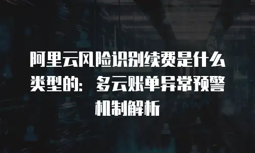 阿里云风险识别续费是什么类型的：多云账单异常预警机制解析