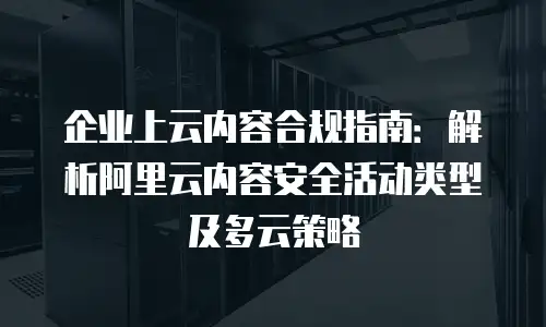 企业上云内容合规指南：解析阿里云内容安全活动类型及多云策略