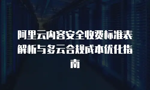 阿里云内容安全收费标准表解析与多云合规成本优化指南