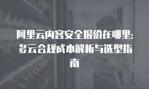 阿里云内容安全报价在哪里：多云合规成本解析与选型指南