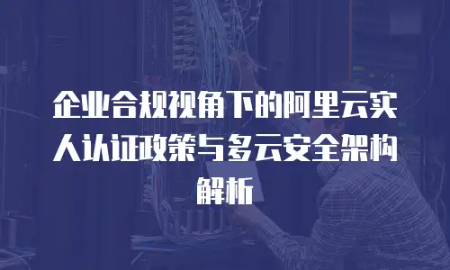 企业合规视角下的阿里云实人认证政策与多云安全架构解析