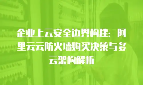 企业上云安全边界构建：阿里云云防火墙购买决策与多云架构解析