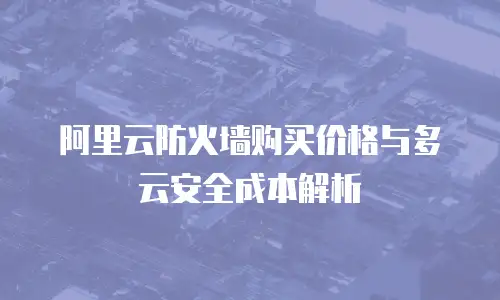 阿里云防火墙购买价格与多云安全成本解析