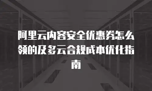 阿里云内容安全优惠券怎么领的及多云合规成本优化指南