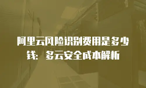 阿里云风险识别费用是多少钱：多云安全成本解析