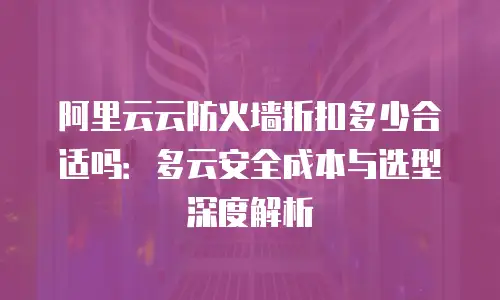 阿里云云防火墙折扣多少合适吗：多云安全成本与选型深度解析