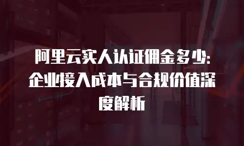 阿里云实人认证佣金多少：企业接入成本与合规价值深度解析
