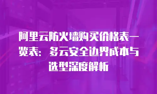 阿里云防火墙购买价格表一览表：多云安全边界成本与选型深度解析
