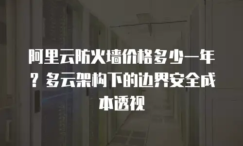 阿里云防火墙价格多少一年？多云架构下的边界安全成本透视