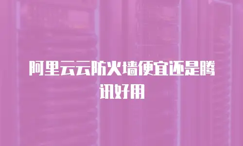 阿里云云防火墙便宜还是腾讯好用