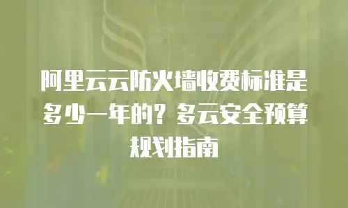 阿里云云防火墙收费标准是多少一年的？多云安全预算规划指南