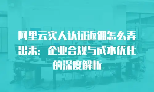 阿里云实人认证返佣怎么弄出来：企业合规与成本优化的深度解析