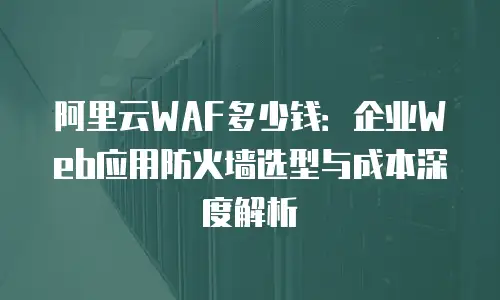 阿里云WAF多少钱：企业Web应用防火墙选型与成本深度解析
