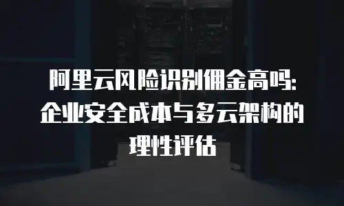 阿里云风险识别佣金高吗：企业安全成本与多云架构的理性评估